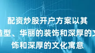 配资炒股开户方案以其独特的造型、华丽的装饰和深厚的文化寓意