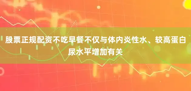 股票正规配资不吃早餐不仅与体内炎性水、较高蛋白尿水平增加有关