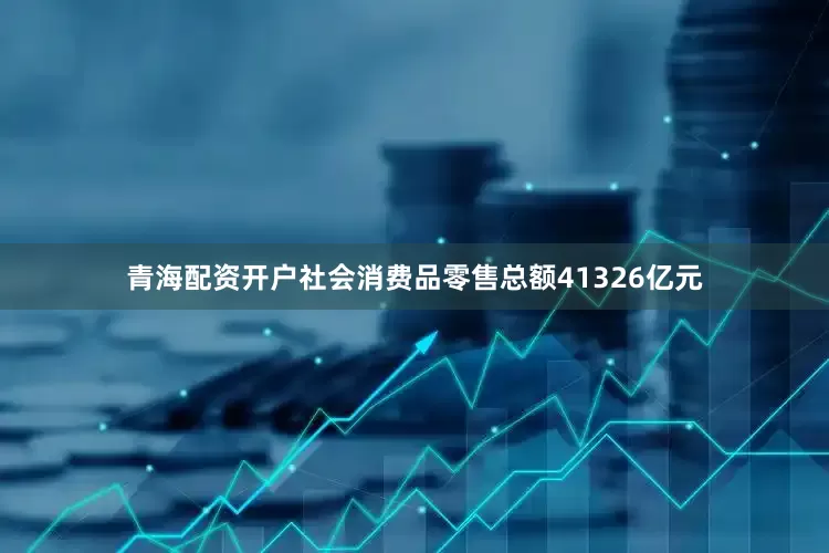青海配资开户社会消费品零售总额41326亿元