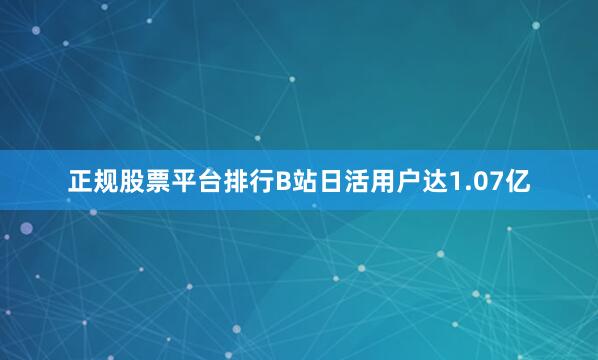 正规股票平台排行B站日活用户达1.07亿