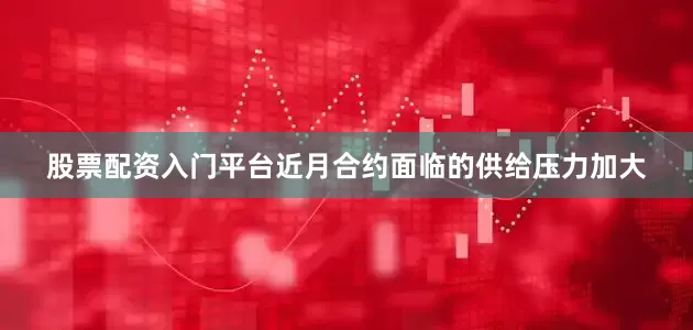 股票配资入门平台近月合约面临的供给压力加大
