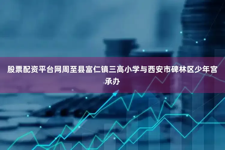 股票配资平台网周至县富仁镇三高小学与西安市碑林区少年宫承办