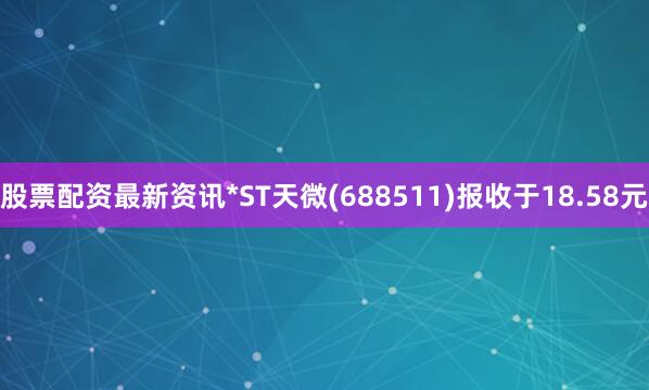 股票配资最新资讯*ST天微(688511)报收于18.58元