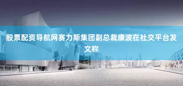 股票配资导航网赛力斯集团副总裁康波在社交平台发文称