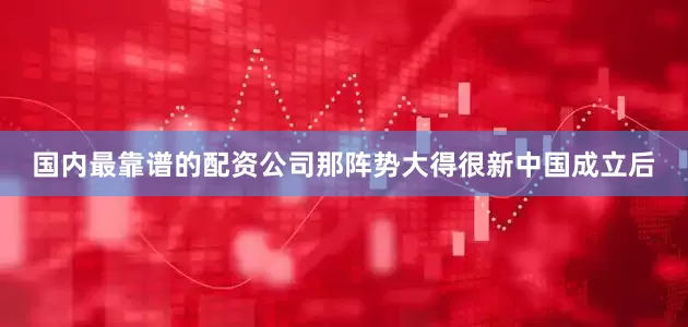 国内最靠谱的配资公司那阵势大得很新中国成立后