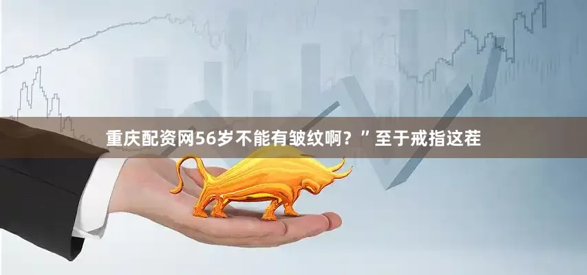 重庆配资网56岁不能有皱纹啊？”至于戒指这茬