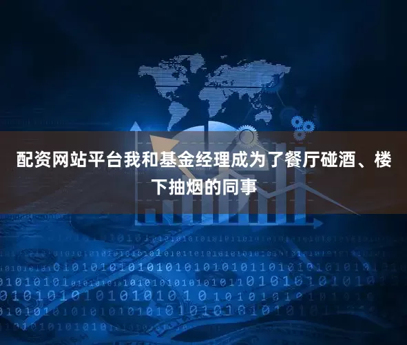 配资网站平台我和基金经理成为了餐厅碰酒、楼下抽烟的同事