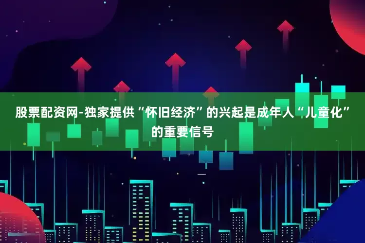 股票配资网-独家提供“怀旧经济”的兴起是成年人“儿童化”的重要信号